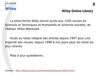 La plate-forme Wiley donne accès aux 1250 revues en
Sciences et Techniques et Humanités et Sciences sociales, de
l’éditeur Wiley-Blackwell.
Accès au texte intégral des articles depuis 1997 pour une
majorité des revues, depuis 1998 à nos jours pour les titres les
plus récents.
Mise à jour quotidienne.
Tutoriels : http://olabout.wiley.com/WileyCDA/Section/id-390244.html
Wiley
53
 