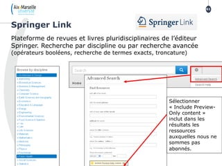 Plateforme de revues et livres pluridisciplinaires de l’éditeur
Springer. Recherche par discipline ou par recherche avancée
(opérateurs booléens, recherche de termes exacts, troncature)
Springer Link
61
Sélectionner
« Include Preview-
Only content »
inclut dans les
résultats les
ressources
auxquelles nous ne
sommes pas
abonnés.
 