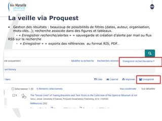 • Gestion des résultats : beaucoup de possibilités de filtres (dates, auteur, organisation,
mots-clés…); recherche associée dans des figures et tableaux.
- « Enregistrer recherche/alertes » = sauvegarde et création d’alerte par mail ou flux
RSS sur la recherche
- « Enregistrer » = exports des références au format RIS, PDF…
La veille via Proquest
66
 