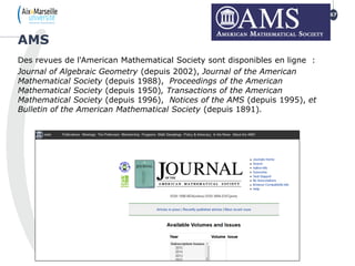 Des revues de l'American Mathematical Society sont disponibles en ligne :
Journal of Algebraic Geometry (depuis 2002), Journal of the American
Mathematical Society (depuis 1988), Proceedings of the American
Mathematical Society (depuis 1950), Transactions of the American
Mathematical Society (depuis 1996), Notices of the AMS (depuis 1995), et
Bulletin of the American Mathematical Society (depuis 1891).
AMS
67
 