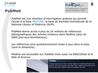 PubMed est une interface d’interrogation gratuite qui permet
l’accès à la base MEDLINE, la base de données biomédicale de la
National Library of Medicine (NLM).
PUbMed donne accès à plus de 24 millions de références
bibliographiques des articles contenus dans Medline (plus de
5600 journaux biomédicaux).
Les références sont quotidiennement mises à jour dans la base
(sauf le dimanche).
Medline est accessible sur PubMed mais aussi via EBSCOhost et le
Web of Science.
PubMed
70
 