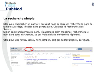 La recherche simple
Utile pour rechercher un auteur : on saisit dans la barre de recherche le nom de
famille suivi de(s) initiales sans ponctuation. On lance la recherche avec
Search.
Si l’on saisit uniquement le nom, «l’automatic term mapping» recherchera le
nom dans tous les champs, ce qui multipliera le nombre de réponses.
Utile pour une revue, soit au nom complet, soit par l’abréviation ou par ISSN.
72
PubMed
 