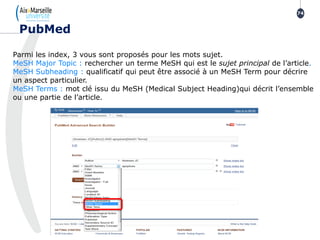 Parmi les index, 3 vous sont proposés pour les mots sujet.
MeSH Major Topic : rechercher un terme MeSH qui est le sujet principal de l’article.
MeSH Subheading : qualificatif qui peut être associé à un MeSH Term pour décrire
un aspect particulier.
MeSH Terms : mot clé issu du MeSH (Medical Subject Heading)qui décrit l’ensemble
ou une partie de l’article.
74
PubMed
 
