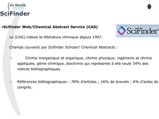 78
•Scifinder Web/Chemical Abstract Service (CAS)
Le (CAS) indexe la littérature chimique depuis 1907.
Champs couverts par Scifinder Scholar/ Chemical Abstracts :
 Chimie inorganique et organique, chimie physique, ingénierie et chimie
appliquée, génie chimique, biochimie qui représente à elle seule 34% des
notices bibliographiques.
 Références bibliographiques : 78% d’articles ; 16% de brevets ; 6% d’actes de
congrès.
SciFinder
78
 