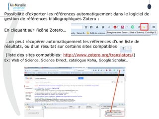 Possibilité d’exporter les références automatiquement dans le logiciel de
gestion de références bibliographiques Zotero :
En cliquant sur l’icône Zotero…
…on peut récupérer automatiquement les références d’une liste de
résultats, ou d’un résultat sur certains sites compatibles
(liste des sites compatibles: http://www.zotero.org/translators/)
Ex: Web of Science, Science Direct, catalogue Koha, Google Scholar…
 