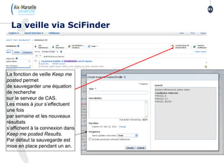 La veille via SciFinder
81
La fonction de veille Keep me
posted permet
de sauvegarder une équation
de recherche
sur le serveur de CAS.
Les mises à jour s’effectuent
une fois
par semaine et les nouveaux
résultats
s’affichent à la connexion dans
Keep me posted Results.
Par défaut la sauvegarde est
mise en place pendant un an.
 