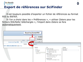 Il est toujours possible d’exporter un fichier de références au format
RIS ou BibTeX.
Si l’on a choisi dans les « Préférences », « utiliser Zotero pour les
fichiers RIS/Refer téléchargés », l’import dans Zotero se fera
automatiquement.
Export de références sur SciFinder
82
 