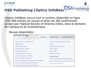 •Optics InfoBase couvre tout le contenu disponible en ligne
(200 000 articles de revues et actes de 360 conférences)
produit par l'Optical Society of America (OSA), dans le domaine
de l'optique et de la photonique.
Revues disponibles :
OSA Publishing (Optics InfoBase)
93
93
 
