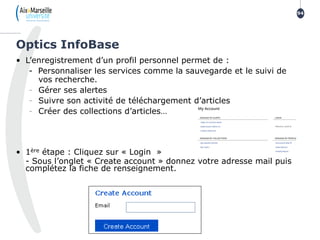 • L’enregistrement d’un profil personnel permet de :
- Personnaliser les services comme la sauvegarde et le suivi de
vos recherche.
- Gérer ses alertes
- Suivre son activité de téléchargement d’articles
- Créer des collections d’articles…
• 1ère étape : Cliquez sur « Login »
- Sous l’onglet « Create account » donnez votre adresse mail puis
complétez la fiche de renseignement.
Optics InfoBase
94
 