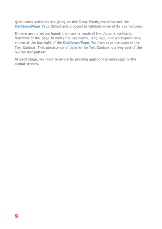 9
Quite some activities are going on this Step. Firstly, we construct the
DashboardPage Page Object and proceed to validate some of its key features.
If there are no errors found, then use is made of the dynamic validation
functions of the page to verify the username, language, and workspace text,
shown at the top right of the DashboardPage. We then save the page in the
Test Context. This persistence of data in the Test Context is a key part of the
overall test pattern.
At each stage, we react to errors by printing appropriate messages to the
output stream.
 