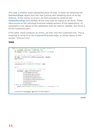 11
This step is another quite substantial piece of code. It starts by retrieving the
DashboardPage object from the Test Context and validating some of its key
features. If this shows no errors, we then proceed to construct the
SidebarMenuPage and validate all the links that we expect to be there. These
allow access to the individual business-related sections of the applications, so
represents a key aspect of the application that we need to validate. Our focus is
on the Customers part.
If the latter check produces no errors, we then click the Customers link. This is
expected to bring us to the CustomerOverview page, as shown above in the
section “INTRODUCTION”.
THEN
contd
 