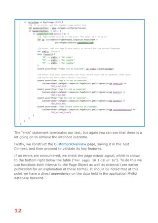 12
The “THEN” statement terminates our test, but again you can see that there is a
lot going on to achieve the intended outcome.
Firstly, we construct the CustomersOverview page, saving it in the Test
Context, and then proceed to validate its key features.
If no errors are encountered, we check the page extent signal, which is shown
to the bottom right below the table (“Per page: 10 1-10 of 16”). To do this we
use functions both internal to the Page Object as well as external (see earlier
publication for an explanation of these terms). It should be noted that at this
point we have a direct dependency on the data held in the application MySql
database backend.
 