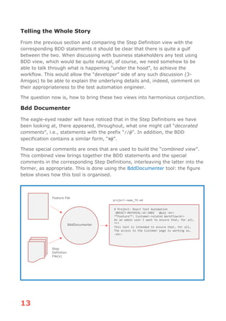 13
Telling the Whole Story
From the previous section and comparing the Step Definition view with the
corresponding BDD statements it should be clear that there is quite a gulf
between the two. When discussing with business stakeholders any test using
BDD view, which would be quite natural, of course, we need somehow to be
able to talk through what is happening “under the hood”, to achieve the
workflow. This would allow the “developer” side of any such discussion (3-
Amigos) to be able to explain the underlying details and, indeed, comment on
their appropriateness to the test automation engineer.
The question now is, how to bring these two views into harmonious conjunction.
Bdd Documenter
The eagle-eyed reader will have noticed that in the Step Definitions we have
been looking at, there appeared, throughout, what one might call “decorated
comments”, i.e., statements with the prefix “//@”. In addition, the BDD
specification contains a similar form, “#@”.
These special comments are ones that are used to build the “combined view”.
This combined view brings together the BDD statements and the special
comments in the corresponding Step Definitions, interleaving the latter into the
former, as appropriate. This is done using the BddDocumenter tool: the figure
below shows how this tool is organised.
Feature File
Step
Definition
File(s)
BddDocumenter
# Project: React Test Automation
`@REACT-MATERIAL-UI-1002` `@wip`<br>
**Feature**: Customer-related Workflow<br>
As an admin user I want to ensure that, for all…
***
This test is intended to ensure that, for all…
The access to the Customer page is working as…
-etc-
project-name_TD.md
 