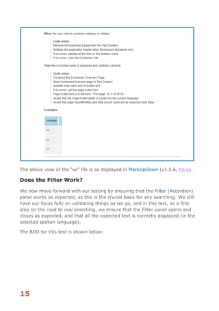 15
The above view of the “md” file is as displayed in MarkUpDown (v1.5.6, here).
Does the Filter Work?
We now move forward with our testing by ensuring that the Filter (Accordion)
panel works as expected, as this is the crucial basis for any searching. We still
have our focus fully on validating things as we go, and in this test, as a first
step on the road to real searching, we ensure that the Filter panel opens and
closes as expected, and that all the expected text is correctly displayed (in the
selected spoken language).
The BDD for this test is shown below:
 