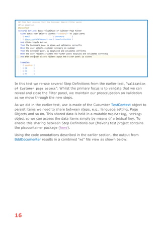 16
In this test we re-use several Step Definitions from the earlier test, “Validation
of Customer page access”. Whilst the primary focus is to validate that we can
reveal and close the Filter panel, we maintain our preoccupation on validation
as we move through the new steps.
As we did in the earlier test, use is made of the Cucumber TestContext object to
persist items we need to share between steps, e.g., language setting, Page
Objects and so on. This shared data is held in a mutable Map<String, String>
object so we can access the data items simply by means of a textual key. To
enable this sharing between Step Definitions our (Maven) test project contains
the picocontainer package (here).
Using the code annotations described in the earlier section, the output from
BddDocumenter results in a combined “md” file view as shown below:
 