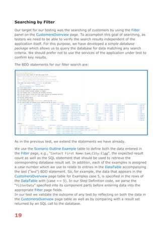 19
Searching by Filter
Our target for our testing was the searching of customers by using the Filter
panel on the CustomersOverview page. To accomplish this goal of searching, as
testers we need to be able to verify the search results independent of the
application itself. For this purpose, we have developed a simple database
package which allows us to query the database for data matching any search
criteria. We should prefer not to use the services of the application under test to
confirm key results.
The BDD statements for our filter search are:
As in the previous test, we extend the statements we have already.
We use the Scenario Outline Example table to define both the data entered in
the Filter page, e.g., “Contact First Name:Sam;City:Elgg”, the expected result
count as well as the SQL statement that should be used to retrieve the
corresponding database result set. In addition, each of the examples is assigned
a case number which we use to relate to entries in the DataTable accompanying
the last (“And”) BDD statement. So, for example, the data that appears in the
CustomersOverview page table for Examples case 5, is specified in the rows of
the DataTable with (case == 5). In our Step Definition code, we parse the
“filterData” specified into its component parts before entering data into the
appropriate Filter page fields.
In our test we validate the outcome of any test by reflecting on both the data in
the CustomersOverview page table as well as by comparing with a result set
returned by an SQL call to the database.
 