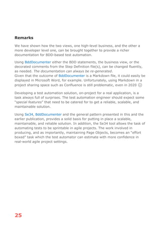 25
Remarks
We have shown how the two views, one high-level business, and the other a
more developer level one, can be brought together to provide a richer
documentation for BDD-based test automation.
Using BddDocumenter either the BDD statements, the business view, or the
decorated comments from the Step Definition file(s), can be changed fluently,
as needed. The documentation can always be re-generated.
Given that the outcome of BddDocumenter is a Markdown file, it could easily be
displayed in Microsoft Word, for example. Unfortunately, using Markdown in a
project sharing space such as Confluence is still problematic, even in 2020 ☹
Developing a test automation solution, on-project for a real application, is a
task always full of surprises. The test automation engineer should expect some
“special features” that need to be catered for to get a reliable, scalable, and
maintainable solution.
Using Se34, BddDocumenter and the general pattern presented in this and the
earlier publication, provides a solid basis for putting in place a scalable,
maintainable, and reliable solution. In addition, the Se34 tool allows the task of
automating tests to be sprintable in agile projects. The work involved in
producing, and as importantly, maintaining Page Objects, becomes an “effort
boxed” task which the test automator can estimate with more confidence in
real-world agile project settings.
 