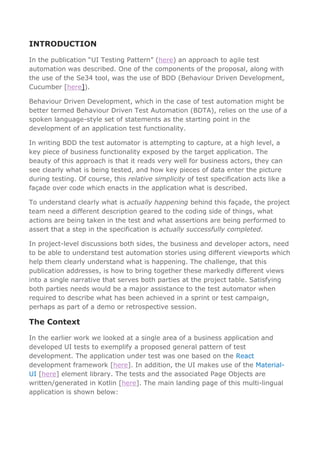INTRODUCTION
In the publication “UI Testing Pattern” (here) an approach to agile test
automation was described. One of the components of the proposal, along with
the use of the Se34 tool, was the use of BDD (Behaviour Driven Development,
Cucumber [here]).
Behaviour Driven Development, which in the case of test automation might be
better termed Behaviour Driven Test Automation (BDTA), relies on the use of a
spoken language-style set of statements as the starting point in the
development of an application test functionality.
In writing BDD the test automator is attempting to capture, at a high level, a
key piece of business functionality exposed by the target application. The
beauty of this approach is that it reads very well for business actors, they can
see clearly what is being tested, and how key pieces of data enter the picture
during testing. Of course, this relative simplicity of test specification acts like a
façade over code which enacts in the application what is described.
To understand clearly what is actually happening behind this façade, the project
team need a different description geared to the coding side of things, what
actions are being taken in the test and what assertions are being performed to
assert that a step in the specification is actually successfully completed.
In project-level discussions both sides, the business and developer actors, need
to be able to understand test automation stories using different viewports which
help them clearly understand what is happening. The challenge, that this
publication addresses, is how to bring together these markedly different views
into a single narrative that serves both parties at the project table. Satisfying
both parties needs would be a major assistance to the test automator when
required to describe what has been achieved in a sprint or test campaign,
perhaps as part of a demo or retrospective session.
The Context
In the earlier work we looked at a single area of a business application and
developed UI tests to exemplify a proposed general pattern of test
development. The application under test was one based on the React
development framework [here]. In addition, the UI makes use of the Material-
UI [here] element library. The tests and the associated Page Objects are
written/generated in Kotlin [here]. The main landing page of this multi-lingual
application is shown below:
 