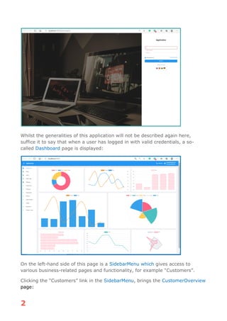 2
Whilst the generalities of this application will not be described again here,
suffice it to say that when a user has logged in with valid credentials, a so-
called Dashboard page is displayed:
On the left-hand side of this page is a SidebarMenu which gives access to
various business-related pages and functionality, for example “Customers”.
Clicking the “Customers” link in the SidebarMenu, brings the CustomerOverview
page:
 