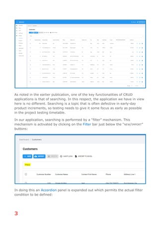 3
As noted in the earlier publication, one of the key functionalities of CRUD
applications is that of searching. In this respect, the application we have in view
here is no different. Searching is a topic that is often defective in early-day
product increments, so testing needs to give it some focus as early as possible
in the project testing timetable.
In our application, searching is performed by a “filter” mechanism. This
mechanism is activated by clicking on the Filter bar just below the “NEW/IMPORT”
buttons:
In doing this an Accordion panel is expanded out which permits the actual filter
condition to be defined:
 