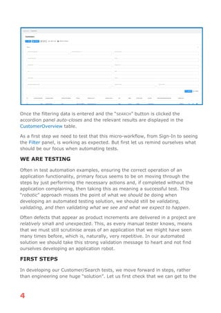 4
Once the filtering data is entered and the “SEARCH” button is clicked the
accordion panel auto-closes and the relevant results are displayed in the
CustomerOverview table.
As a first step we need to test that this micro-workflow, from Sign-In to seeing
the Filter panel, is working as expected. But first let us remind ourselves what
should be our focus when automating tests.
WE ARE TESTING
Often in test automation examples, ensuring the correct operation of an
application functionality, primary focus seems to be on moving through the
steps by just performing the necessary actions and, if completed without the
application complaining, then taking this as meaning a successful test. This
“robotic” approach misses the point of what we should be doing when
developing an automated testing solution, we should still be validating,
validating, and then validating what we see and what we expect to happen.
Often defects that appear as product increments are delivered in a project are
relatively small and unexpected. This, as every manual tester knows, means
that we must still scrutinise areas of an application that we might have seen
many times before, which is, naturally, very repetitive. In our automated
solution we should take this strong validation message to heart and not find
ourselves developing an application robot.
FIRST STEPS
In developing our Customer/Search tests, we move forward in steps, rather
than engineering one huge “solution”. Let us first check that we can get to the
 