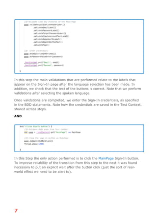 7
In this step the main validations that are performed relate to the labels that
appear on the Sign-In page after the language selection has been made. In
addition, we check that the text of the buttons is correct. Note that we perform
validations after selecting the spoken language.
Once validations are completed, we enter the Sign-In credentials, as specified
in the BDD statements. Note how the credentials are saved in the Test Context,
shared across steps.
AND
In this Step the only action performed is to click the MainPage Sign-In button.
To improve reliability of the transition from this step to the next it was found
necessary to put an explicit wait after the button click (just the sort of real-
world effect we need to be alert to).
 