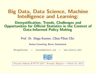 Big Data, Data Science, Machine
Intelligence and Learning:
Demystiﬁcation, Trends, Challenges and
Opportunities for Oﬃcial Statistics in the Context of
Data-Informed Policy Making
Prof. Dr. Diego Kuonen, CStat PStat CSci
Statoo Consulting, Berne, Switzerland
@DiegoKuonen + kuonen@statoo.com + www.statoo.info
‘Keynote Address @ NTTS 2017’, Brussels, Belgium — March 14, 2017
 