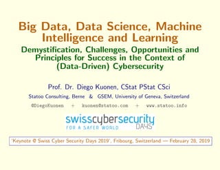 Big Data, Data Science, Machine
Intelligence and Learning
Demystiﬁcation, Challenges, Opportunities and
Principles for Success in the Context of
(Data-Driven) Cybersecurity
Prof. Dr. Diego Kuonen, CStat PStat CSci
Statoo Consulting, Berne & GSEM, University of Geneva, Switzerland
@DiegoKuonen + kuonen@statoo.com + www.statoo.info
‘Keynote @ Swiss Cyber Security Days 2019’, Fribourg, Switzerland — February 28, 2019
 