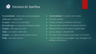 Funcionalidade: <descrição da funcionalidade>
Como um <usuário/ator>
Eu quero <meta a ser alcançada>
De modo que <a razão para alcançar a meta>
Cenário: <descrição do teste>
Dado <um estado conhecido>
Quando <um determinado evento ocorre>
Então <isso deve ocorrer>
Estrutura do Specflow
 Funcionalidade: Formulário de Contato
 Eu como usuário
 Preciso contatar o prestador de serviço
 Para que seja necessário um possível retorno.
 Preenchimento do formulario corretamente
 que eu esteja no site jobmidia
 eu clicar no link contato e preencher o formulario
 o site ira informar a mensagem 'Sua mensagem foi
enviada com sucesso.'
 