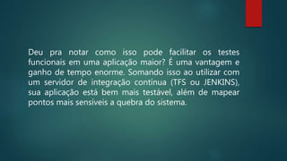 Deu pra notar como isso pode facilitar os testes
funcionais em uma aplicação maior? É uma vantagem e
ganho de tempo enorme. Somando isso ao utilizar com
um servidor de integração contínua (TFS ou JENKINS),
sua aplicação está bem mais testável, além de mapear
pontos mais sensíveis a quebra do sistema.
 