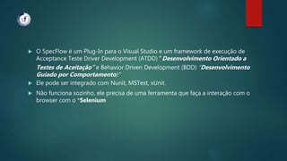  O SpecFlow é um Plug-In para o Visual Studio e um framework de execução de
Acceptance Teste Driver Development (ATDD)” Desenvolvimento Orientado a
Testes de Aceitação” e Behavior Driven Development (BDD) “Desenvolvimento
Guiado por Comportamento)”
 Ele pode ser integrado com Nunit, MSTest, xUnit.
 Não funciona sozinho, ele precisa de uma ferramenta que faça a interação com o
browser com o *Selenium
 