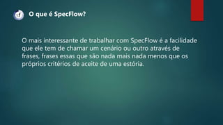 O mais interessante de trabalhar com SpecFlow é a facilidade
que ele tem de chamar um cenário ou outro através de
frases, frases essas que são nada mais nada menos que os
próprios critérios de aceite de uma estória.
O que é SpecFlow?
 