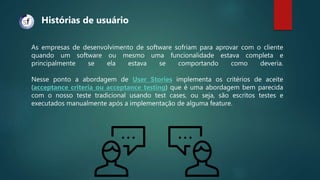 As empresas de desenvolvimento de software sofriam para aprovar com o cliente
quando um software ou mesmo uma funcionalidade estava completa e
principalmente se ela estava se comportando como deveria.
Nesse ponto a abordagem de User Stories implementa os critérios de aceite
(acceptance criteria ou acceptance testing) que é uma abordagem bem parecida
com o nosso teste tradicional usando test cases, ou seja, são escritos testes e
executados manualmente após a implementação de alguma feature.
Histórias de usuário
 