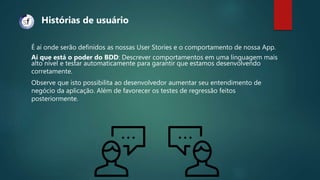 É aí onde serão definidos as nossas User Stories e o comportamento de nossa App.
Aí que está o poder do BDD: Descrever comportamentos em uma linguagem mais
alto nível e testar automaticamente para garantir que estamos desenvolvendo
corretamente.
Observe que isto possibilita ao desenvolvedor aumentar seu entendimento de
negócio da aplicação. Além de favorecer os testes de regressão feitos
posteriormente.
Histórias de usuário
 