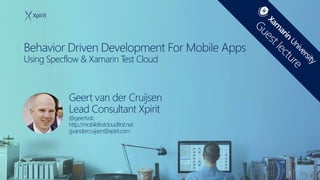 Behavior Driven Development For Mobile Apps
Using Specflow & Xamarin Test Cloud
Geert van der Cruijsen
Lead Consultant Xpirit
@geertvdc
http://mobilefirstcloudfirst.net
gvandercruijsen@xpirit.com
 