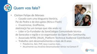 Quem vos fala?
• Cleiton Felipe de Moraes
– Casado com uma blogueira literária,
Pai do Pedro e de dois gatos (Nina e Flash)
– Cruzeirense, Graffiteiro,
skatista(já faz um tempo que não ando rs)
– Líder e Co-Fundador da SoroCódigos Comunidade técnica
de Sorocaba e região e co-organizador da Open Dev Community.
– Associado MTAC (Multi_Platform Technical Audience Contributor)
– Trabalho com desenvolvimento a mais de 8 anos
• Plataforma .Net, PHP, Java e outras mais...
• Atualmente sou Analista Desenvolvedor Sênior na Coreon IT
 