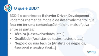 O que é BDD?
BDD é o acronimo de Behavior Driven Development
Podemos chamar de modelo de desenvolvimento, que
foca em ter uma comunicação maior e mais efetiva
entre as partes:
• Técnica (Desenvolvedores, etc..)
• Qualidade (Analistas de testes, testes, etc...)
• Negócio ou não técnica (Analista de negócios,
funcional e usuário final...)
 