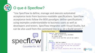 O que é Specflow?
“Use SpecFlow to define, manage and execute automated
acceptance tests from business-readable specifications. SpecFlow
acceptance tests follow the BDD paradigm: define specifications
using examples understandable to business users as well as
developers and testers. SpecFlow integrates with Visual Studio, but
can be also used from the command line (e.g. on a build server).”
 