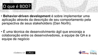 O que é BDD?
• Behavior-driven development é sobre implementar uma
aplicação através da descrição de seu comportamento pela
perspectiva de seus stakeholders (Dan North).
• É uma técnica de desenvolvimento ágil que encoraja a
colaboração entre os desenvolvedores, a equipe de QA e a
equipe de negócio
 
