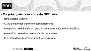 BDD
• Os principais conceitos do BDD são:
• Uma estória testável
• O título deve descrever um comportamento
• A narrativa deve incluir um ator, uma característica e um benefício.
• A narrativa deve descreve somente um evento
• O evento deve descrever uma funcionalidade
 