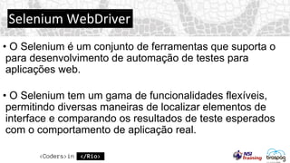 Selenium WebDriver
• O Selenium é um conjunto de ferramentas que suporta o
para desenvolvimento de automação de testes para
aplicações web.
• O Selenium tem um gama de funcionalidades flexíveis,
permitindo diversas maneiras de localizar elementos de
interface e comparando os resultados de teste esperados
com o comportamento de aplicação real.
 