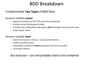 BDD Breakdown
Fundamentally Two Types of BDD Tools

Business-readable output
    –   Replacement/Extension for TDD at the Unit-testing level
    –   Artifacts owned by developers (code)
    –   Provides other stakeholders with reports after developers have done the work
    –   Gspec, Spock, EasyB


Business-readable input
    –   Based on Acceptance Testing – coarse-grained features
    –   Artifacts owned by client
    –   Stakeholder involvement before developers have done any work
    –   Cucumber, FitNesse


    Not exclusive – can and probably need to be combined
 