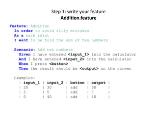 Step 1: write your feature
                        Addition.feature
Feature: Addition
  In order to avoid silly mistakes
  As a math idiot
  I want to be told the sum of two numbers

 Scenario: Add two numbers
   Given I have entered <input_1> into the calculator
   And I have entered <input_2> into the calculator
   When I press <button>
   Then the result should be <output> on the screen

 Examples:
   | input_1   |   input_2   |   button   |   output   |
   | 20        |   30        |   add      |   50       |
   | 2         |   5         |   add      |   7        |
   | 0         |   40        |   add      |   40       |
 