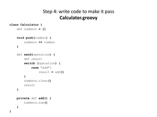 Step 4: write code to make it pass
                          Calculator.groovy
class Calculator {
    def numbers = []

    void push(number) {
        numbers << number
    }

    def send(operation) {
        def result
        switch (operation) {
            case "add":
                result = add()
        }
        numbers.clear()
        result
    }

    private def add() {
        numbers.sum()
    }
}
 