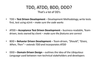 TDD, ATDD, BDD, DDD?
                          That’s a lot of DD’s

• TDD = Test Driven Development – Development Methodology, write tests
  first, test using xUnit – make sure the code works

• ATDD = Acceptance Test Driven Development – business-readable, Team-
  driven, tests owned by client – make sure the features are correct

• BDD = Behavior Driven Development – Team-driven, “Should”, “Given,
  When, Then” – extends TDD and incorporates ATDD

• DDD = Domain Driven Design – outlines the idea of the Ubiquitous
  Language used between non-technical stakeholders and developers
 