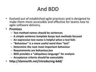 And BDD
• Evolved out of established agile practices and is designed to
  make them more accessible and effective for teams new to
  agile software delivery.
• Premises
   –   Test method names should be sentences
   –   A simple sentence template keeps test methods focused
   –   An expressive test name is helpful when a test fails
   –   “Behaviour” is a more useful word than “test”
   –   Determine the next most important behaviour
   –   Requirements are behaviour,too
   –   BDD provides a “ubiquitous language” for analysis
   –   Acceptance criteria should be executable
• http://dannorth.net/introducing-bdd/
 