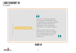 BDD SYMFONY TN
rmed19
SLIDE 10
10
BDD est un méthode agile qui
encourage la collaboration entre
les développeurs, les responsables
qualités, les intervenants non-
techniques et les entreprises
participant à un projet de logiciel.
BDD est motivée par la valeur
commerciale, c'est un avantage
pour l'entreprise qui revient une
fois que l'application est en
production.
WIKIPEDIA
 