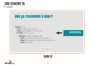 BDD SYMFONY TN
rmed19
SLIDE 13
13
BDD ça ressemble à quoi ?
Feature : Title
As a (En tant que) Contexte
I want (Je souhaite) Fonctionnalité
In order (Pour) Finalité
Scenario : Title (^(can|can not))
Given (Je mets en place un contexte)
When (Je procède à l’action, un événement, …)
Then (Je vérifie)
GHERKIN
 