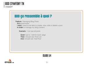 BDD SYMFONY TN
rmed19
SLIDE 14
14
BDD ça ressemble à quoi ?
Feature : Managing Blog Posts
As a webmaster
I want I need to be able to create, view, edit or delete a post
In order to manage my blog content
Scenario : I can see all posts
Given I go to "/admin/post" page
Then I should see "Post List"
And I should see "Add Post"
 