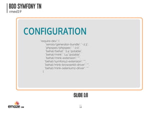 BDD SYMFONY TN
rmed19
SLIDE 18
18
CONFIGURATION
"require-dev": {
 "sensio/generator-bundle": "~2.3",
 "phpspec/phpspec": "~2.0",
 "behat/behat": "2.4.*@stable",
 "behat/mink": "1.4.*@stable",
 "behat/mink-extension": "*",
"behat/symfony2-extension": "*",
"behat/mink-browserkit-driver": "*",
"behat/mink-selenium2-driver": "*"
 },
 